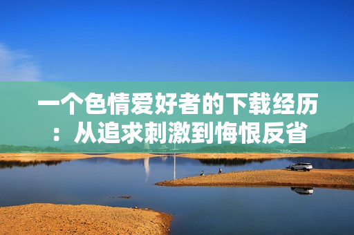 一个色情爱好者的下载经历：从追求刺激到悔恨反省