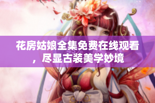 花房姑娘全集免费在线观看，尽显古装美学妙境