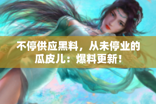 不停供应黑料，从未停业的瓜皮儿：爆料更新！