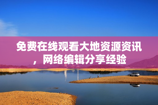 免费在线观看大地资源资讯，网络编辑分享经验