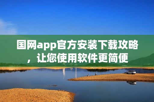 国网app官方安装下载攻略，让您使用软件更简便