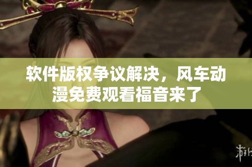 软件版权争议解决，风车动漫免费观看福音来了
