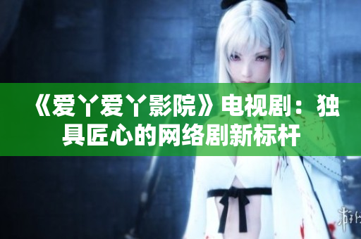 《爱丫爱丫影院》电视剧：独具匠心的网络剧新标杆