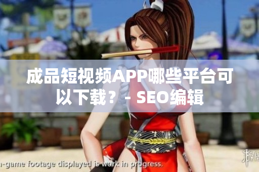 成品短视频APP哪些平台可以下载？- SEO编辑