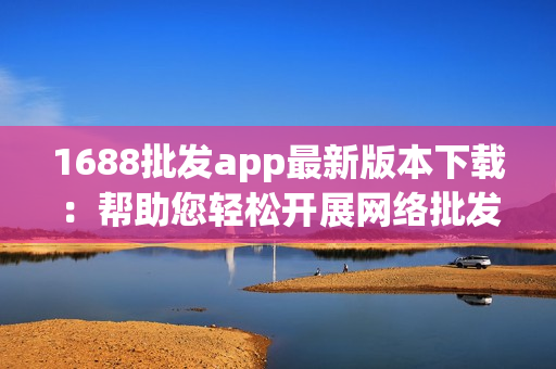 1688批发app最新版本下载：帮助您轻松开展网络批发生意！