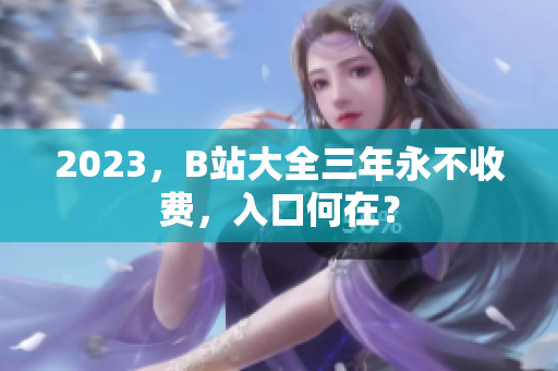 2023，B站大全三年永不收费，入口何在？