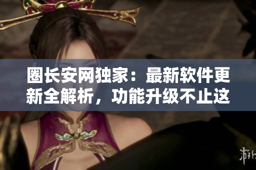 圈长安网独家：最新软件更新全解析，功能升级不止这些！
