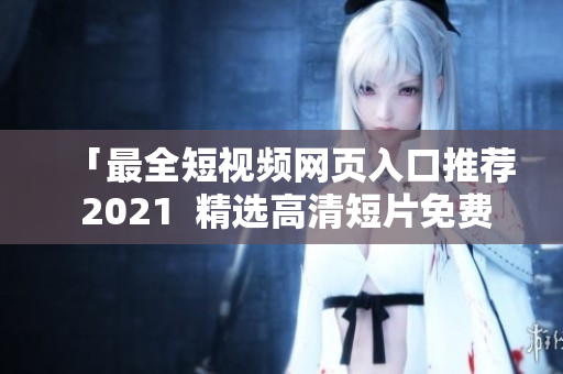 「最全短视频网页入口推荐 2021  精选高清短片免费享用」