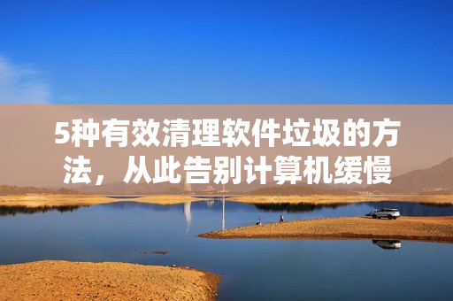 5种有效清理软件垃圾的方法，从此告别计算机缓慢