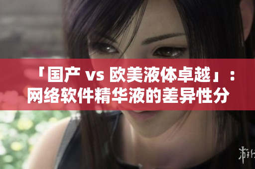 「国产 vs 欧美液体卓越」：网络软件精华液的差异性分析