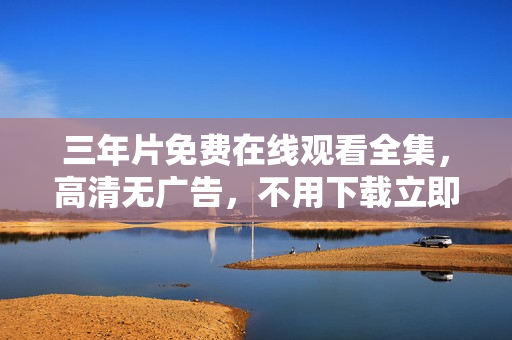 三年片免费在线观看全集，高清无广告，不用下载立即播放