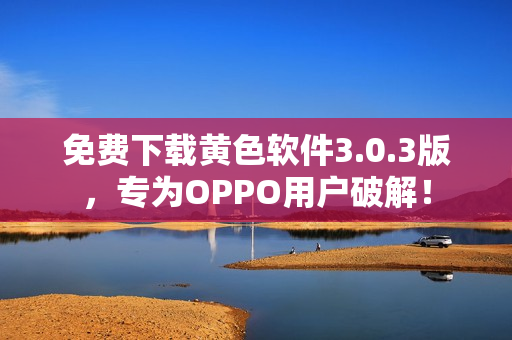 免费下载黄色软件3.0.3版，专为OPPO用户破解！