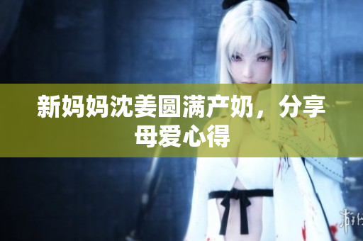 新妈妈沈姜圆满产奶，分享母爱心得