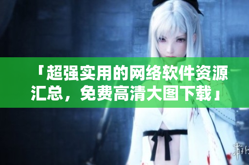 「超强实用的网络软件资源汇总，免费高清大图下载」