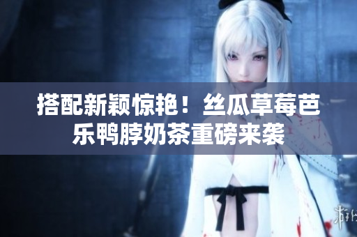 搭配新颖惊艳！丝瓜草莓芭乐鸭脖奶茶重磅来袭