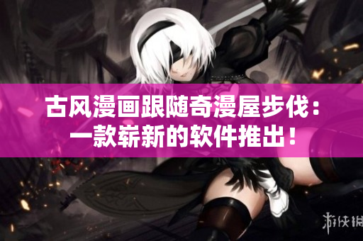 古风漫画跟随奇漫屋步伐：一款崭新的软件推出！
