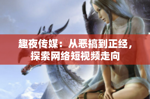 趣夜传媒：从恶搞到正经，探索网络短视频走向
