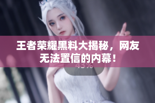 王者荣耀黑料大揭秘，网友无法置信的内幕！