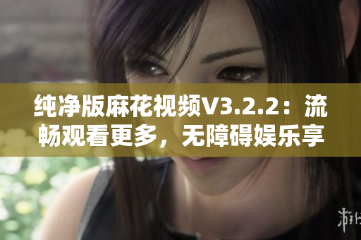 纯净版麻花视频V3.2.2：流畅观看更多，无障碍娱乐享受