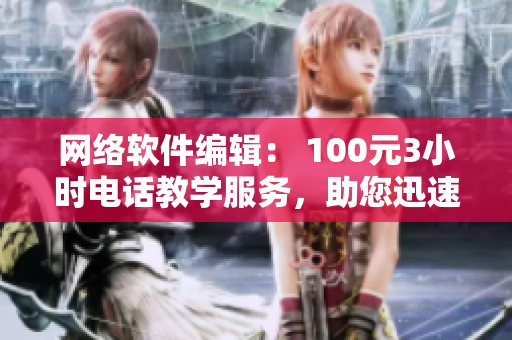 网络软件编辑： 100元3小时电话教学服务，助您迅速掌握软件技能！
