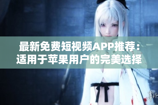 最新免费短视频APP推荐：适用于苹果用户的完美选择