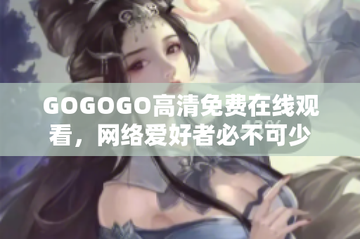 GOGOGO高清免费在线观看，网络爱好者必不可少