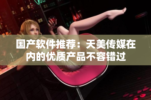 国产软件推荐：天美传媒在内的优质产品不容错过