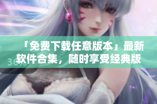 「免费下载任意版本」最新软件合集，随时享受经典版本体验！