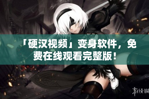 「硬汉视频」变身软件，免费在线观看完整版！