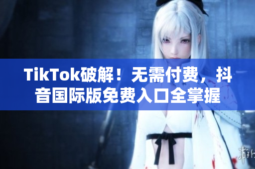 TikTok破解！无需付费，抖音国际版免费入口全掌握