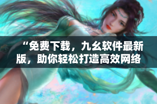“免费下载，九幺软件最新版，助你轻松打造高效网络体验”