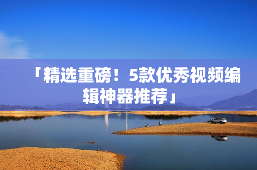 「精选重磅！5款优秀视频编辑神器推荐」