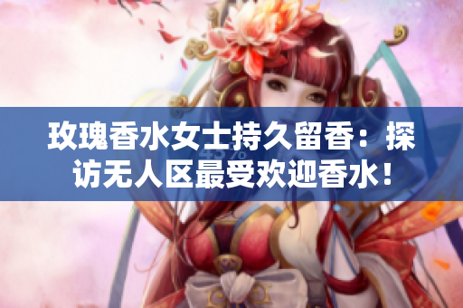 玫瑰香水女士持久留香：探访无人区最受欢迎香水！