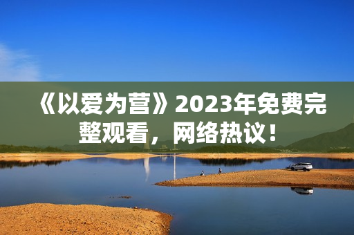 《以爱为营》2023年免费完整观看，网络热议！