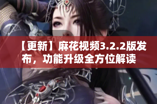 【更新】麻花视频3.2.2版发布，功能升级全方位解读
