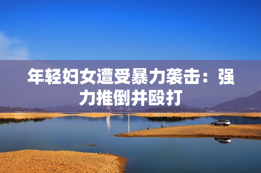 年轻妇女遭受暴力袭击：强力推倒并殴打
