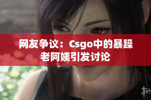 网友争议：Csgo中的暴躁老阿姨引发讨论