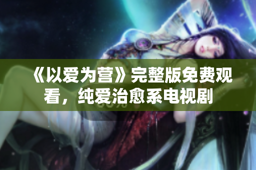 《以爱为营》完整版免费观看，纯爱治愈系电视剧
