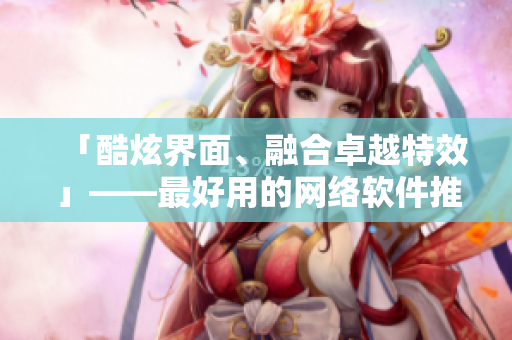 「酷炫界面、融合卓越特效」——最好用的网络软件推荐