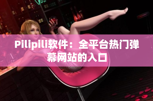Pilipili软件：全平台热门弹幕网站的入口