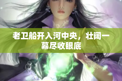 老卫船开入河中央，壮阔一幕尽收眼底