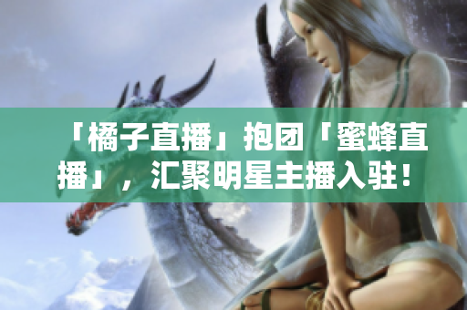 「橘子直播」抱团「蜜蜂直播」，汇聚明星主播入驻！