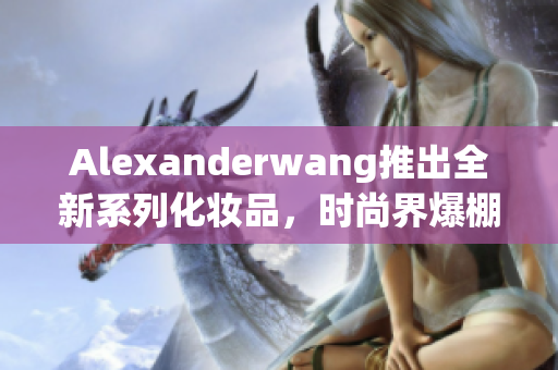 Alexanderwang推出全新系列化妆品，时尚界爆棚！