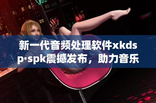 新一代音频处理软件xkdsp·spk震撼发布，助力音乐制作达到更高水平