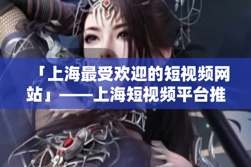 「上海最受欢迎的短视频网站」——上海短视频平台推荐