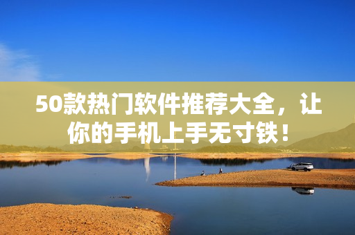 50款热门软件推荐大全，让你的手机上手无寸铁！