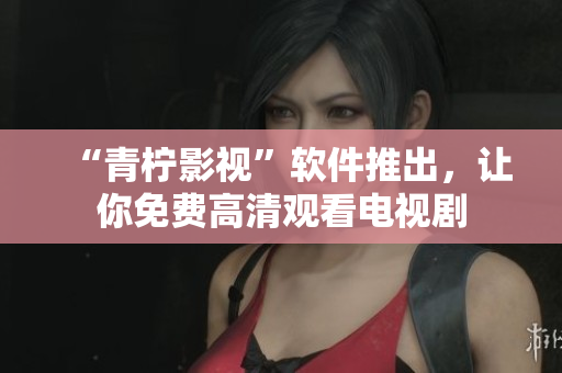 “青柠影视”软件推出，让你免费高清观看电视剧