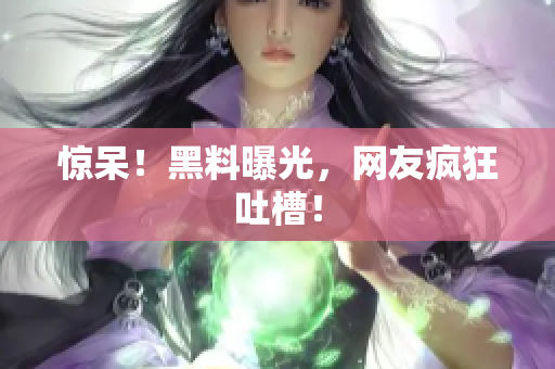 惊呆！黑料曝光，网友疯狂吐槽！