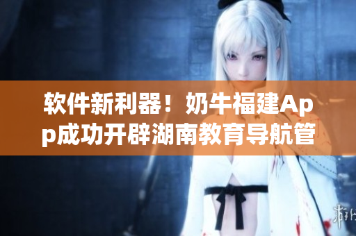 软件新利器！奶牛福建App成功开辟湖南教育导航管道