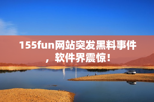 155fun网站突发黑料事件，软件界震惊！